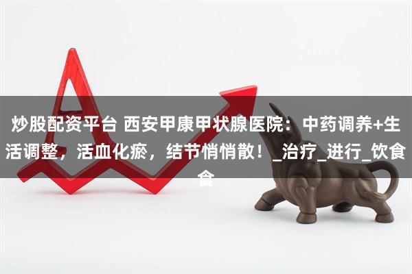 炒股配资平台 西安甲康甲状腺医院：中药调养+生活调整，活血化瘀，结节悄悄散！_治疗_进行_饮食