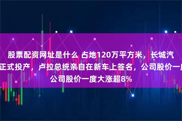 股票配资网址是什么 占地120万平方米，长城汽车巴西工厂正式投产，卢拉总统亲自在新车上签名，公司股价一度大涨超8%
