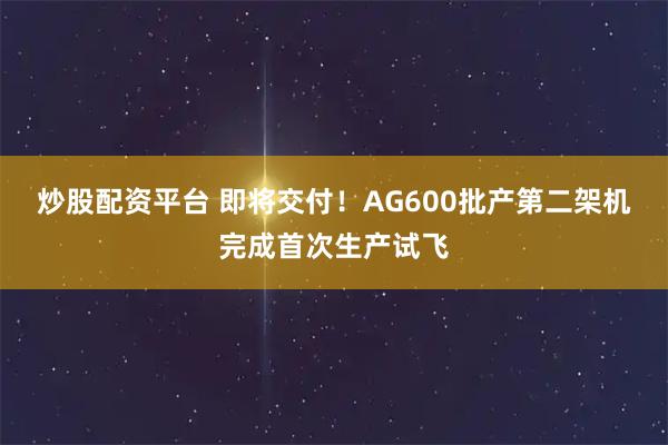 炒股配资平台 即将交付！AG600批产第二架机完成首次生产试飞