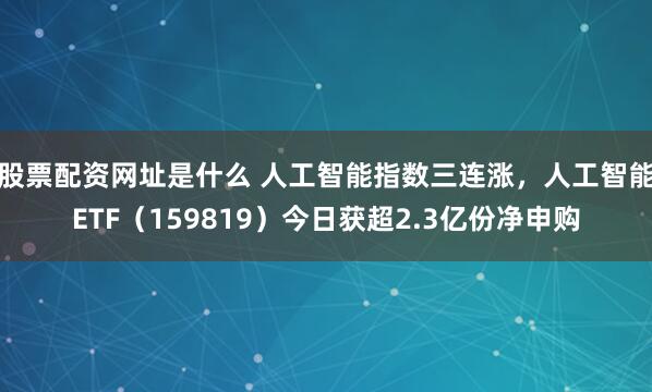 股票配资网址是什么 人工智能指数三连涨，人工智能ETF（159819）今日获超2.3亿份净申购
