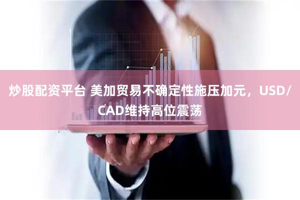 炒股配资平台 美加贸易不确定性施压加元，USD/CAD维持高位震荡