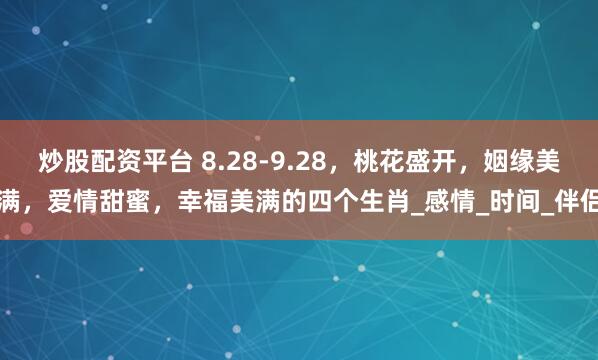 炒股配资平台 8.28-9.28，桃花盛开，姻缘美满，爱情甜蜜，幸福美满的四个生肖_感情_时间_伴侣