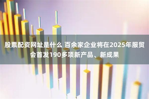 股票配资网址是什么 百余家企业将在2025年服贸会首发190多项新产品、新成果