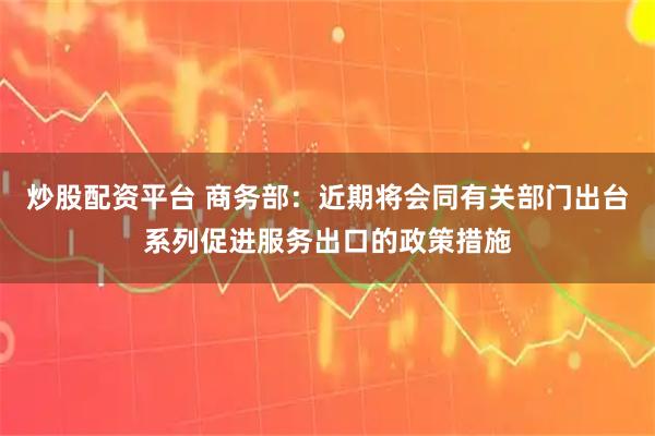 炒股配资平台 商务部：近期将会同有关部门出台系列促进服务出口的政策措施
