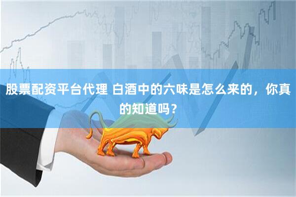 股票配资平台代理 白酒中的六味是怎么来的，你真的知道吗？