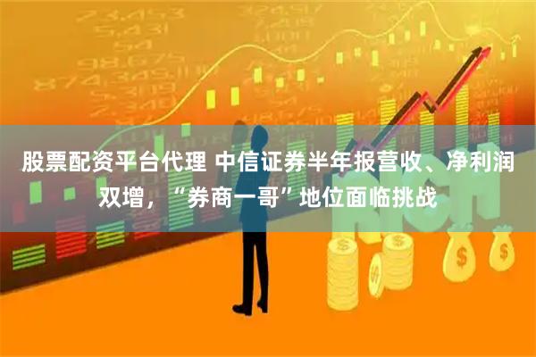 股票配资平台代理 中信证券半年报营收、净利润双增，“券商一哥”地位面临挑战
