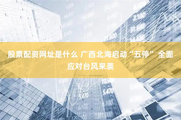 股票配资网址是什么 广西北海启动“五停” 全面应对台风来袭