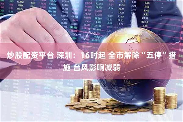 炒股配资平台 深圳：16时起 全市解除“五停”措施 台风影响减弱