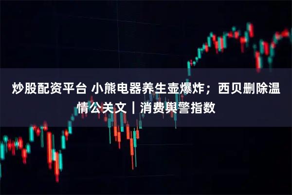 炒股配资平台 小熊电器养生壶爆炸；西贝删除温情公关文｜消费舆警指数