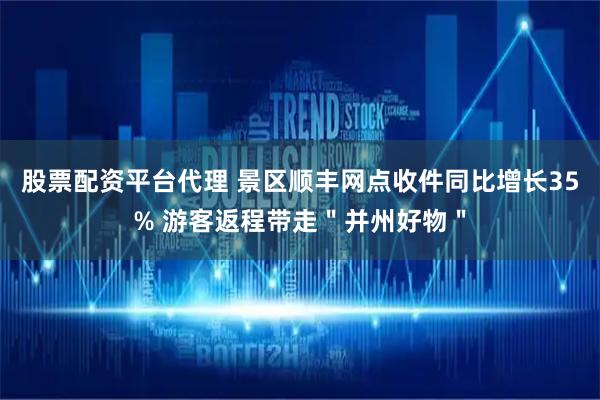 股票配资平台代理 景区顺丰网点收件同比增长35% 游客返程带走＂并州好物＂