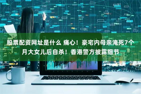 股票配资网址是什么 痛心！豪宅内母亲淹死7个月大女儿后自杀！香港警方披露细节