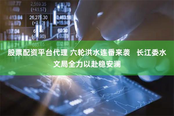 股票配资平台代理 六轮洪水连番来袭   长江委水文局全力以赴稳安澜