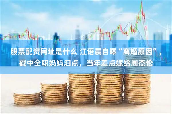 股票配资网址是什么 江语晨自曝“离婚原因”，戳中全职妈妈泪点，当年差点嫁给周杰伦