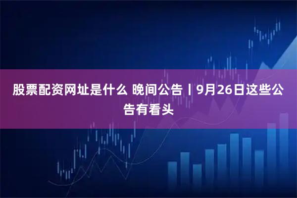 股票配资网址是什么 晚间公告丨9月26日这些公告有看头