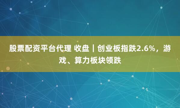 股票配资平台代理 收盘｜创业板指跌2.6%，游戏、算力板块领跌