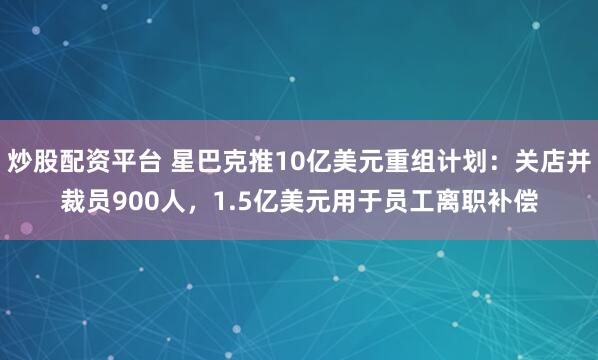 炒股配资平台 星巴克推10亿美元重组计划：关店并裁员900人，1.5亿美元用于员工离职补偿