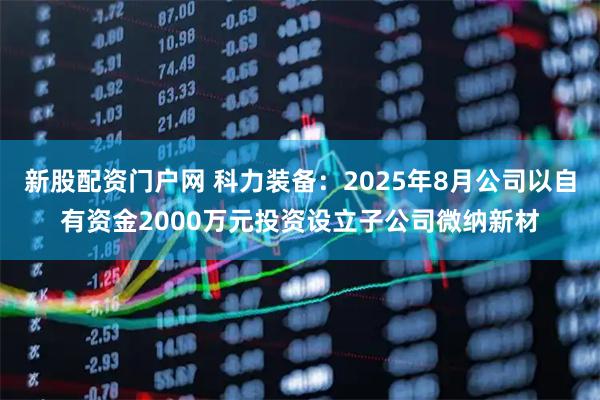 新股配资门户网 科力装备：2025年8月公司以自有资金2000万元投资设立子公司微纳新材
