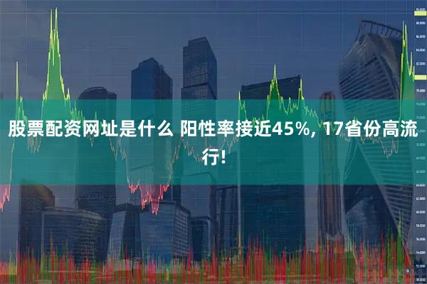 股票配资网址是什么 阳性率接近45%, 17省份高流行!
