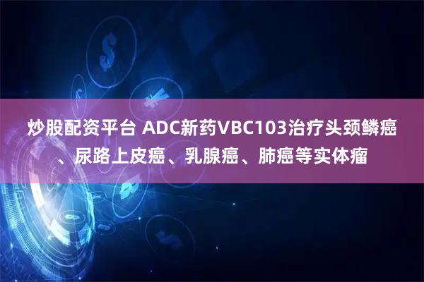 炒股配资平台 ADC新药VBC103治疗头颈鳞癌、尿路上皮癌、乳腺癌、肺癌等实体瘤