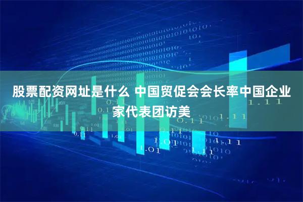 股票配资网址是什么 中国贸促会会长率中国企业家代表团访美