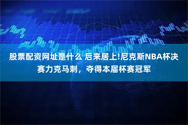 股票配资网址是什么 后来居上!尼克斯NBA杯决赛力克马刺，夺得本届杯赛冠军