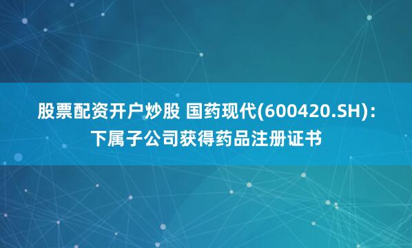 股票配资开户炒股 国药现代(600420.SH)：下属子公司获得药品注册证书