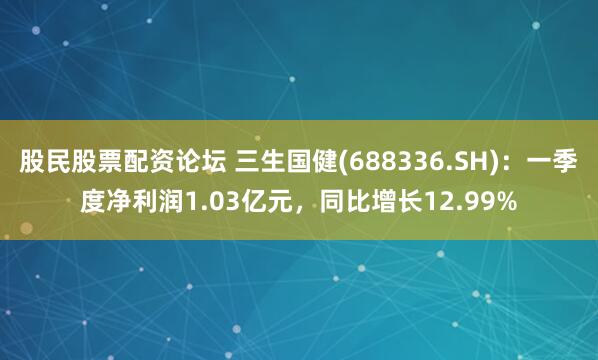 股民股票配资论坛 三生国健(688336.SH)：一季度净利润1.03亿元，同比增长12.99%