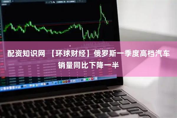 配资知识网 【环球财经】俄罗斯一季度高档汽车销量同比下降一半