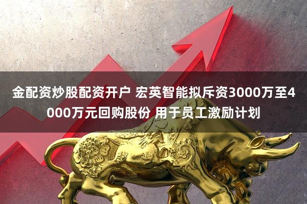 金配资炒股配资开户 宏英智能拟斥资3000万至4000万元回购股份 用于员工激励计划