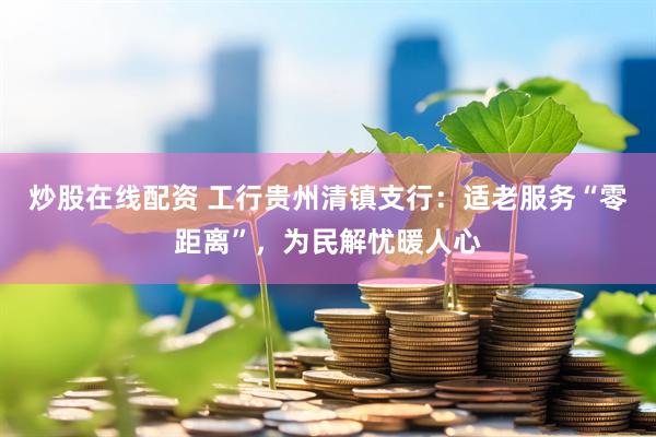 炒股在线配资 工行贵州清镇支行：适老服务“零距离”，为民解忧暖人心