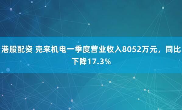 港股配资 克来机电一季度营业收入8052万元，同比下降17.3%