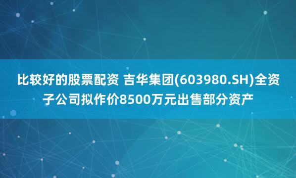 比较好的股票配资 吉华集团(603980.SH)全资子公司拟作价8500万元出售部分资产