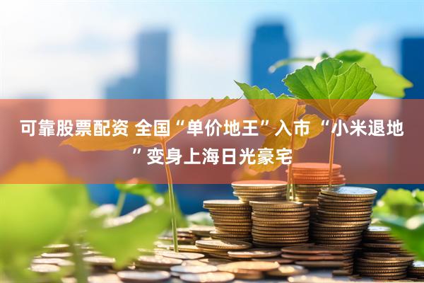 可靠股票配资 全国“单价地王”入市 “小米退地”变身上海日光豪宅