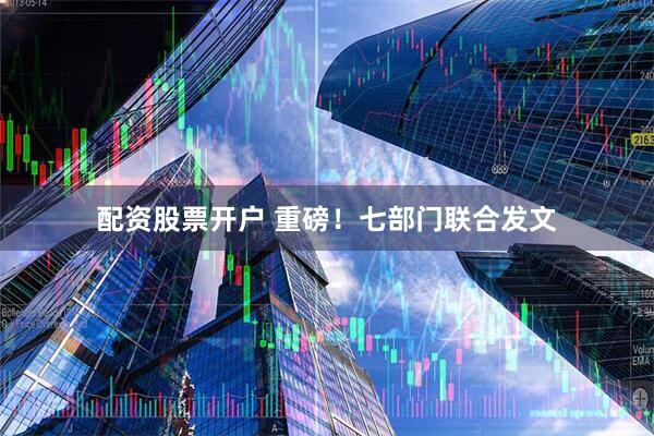 配资股票开户 重磅！七部门联合发文