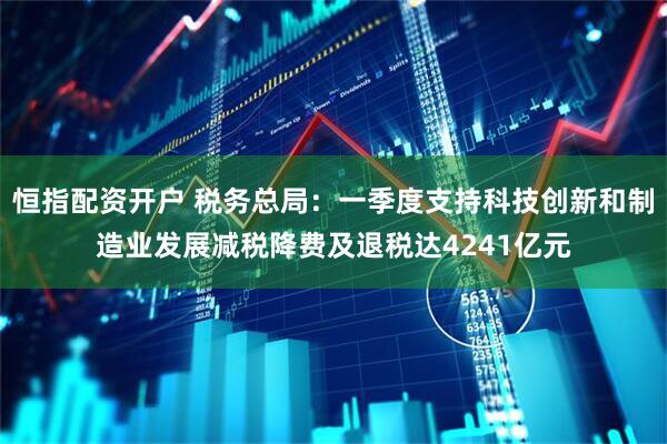 恒指配资开户 税务总局：一季度支持科技创新和制造业发展减税降费及退税达4241亿元