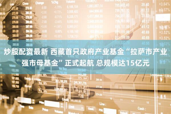 炒股配资最新 西藏首只政府产业基金“拉萨市产业强市母基金”正式起航 总规模达15亿元