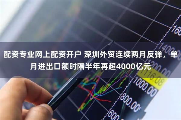 配资专业网上配资开户 深圳外贸连续两月反弹，单月进出口额时隔半年再超4000亿元