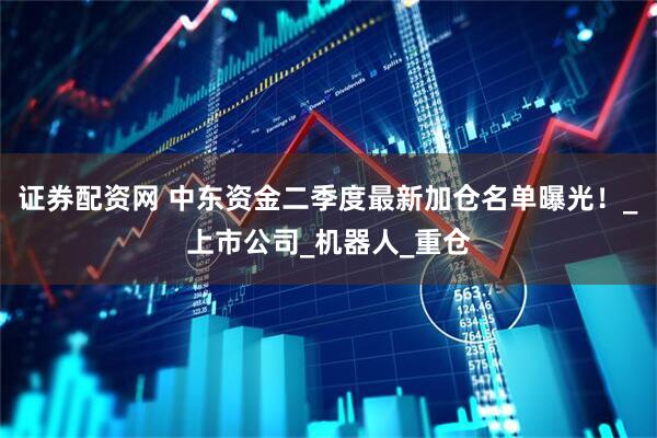 证券配资网 中东资金二季度最新加仓名单曝光！_上市公司_机器人_重仓