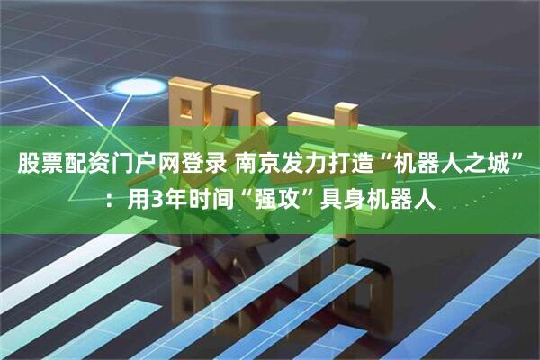 股票配资门户网登录 南京发力打造“机器人之城”：用3年时间“强攻”具身机器人