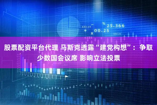 股票配资平台代理 马斯克透露“建党构想”：争取少数国会议席 影响立法投票