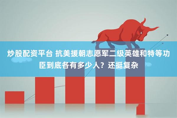 炒股配资平台 抗美援朝志愿军二级英雄和特等功臣到底各有多少人？还挺复杂