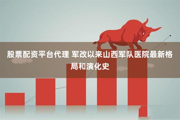 股票配资平台代理 军改以来山西军队医院最新格局和演化史