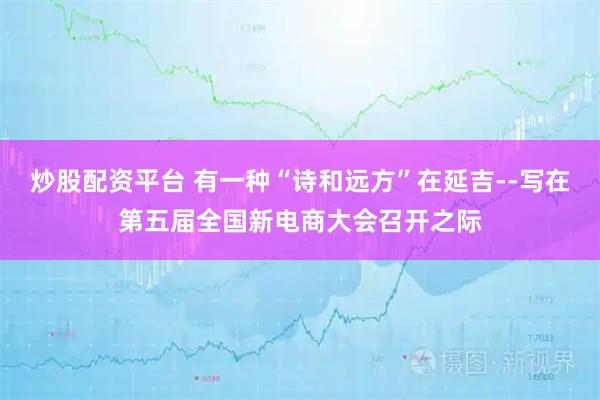 炒股配资平台 有一种“诗和远方”在延吉--写在第五届全国新电商大会召开之际