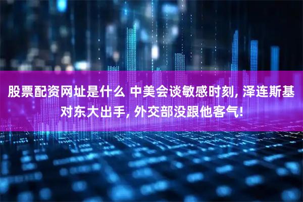 股票配资网址是什么 中美会谈敏感时刻, 泽连斯基对东大出手, 外交部没跟他客气!