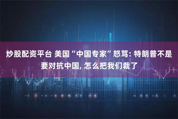 炒股配资平台 美国“中国专家”怒骂: 特朗普不是要对抗中国, 怎么把我们裁了