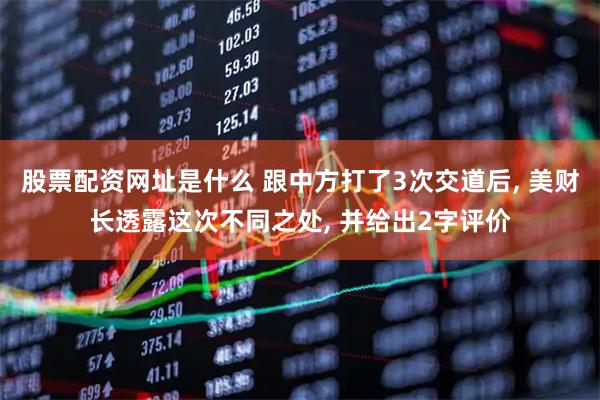 股票配资网址是什么 跟中方打了3次交道后, 美财长透露这次不同之处, 并给出2字评价