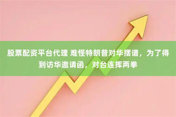 股票配资平台代理 难怪特朗普对华摆谱，为了得到访华邀请函，对台连挥两拳