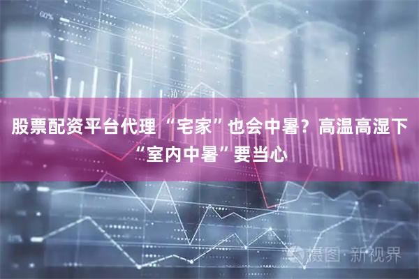 股票配资平台代理 “宅家”也会中暑？高温高湿下“室内中暑”要当心