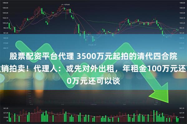 股票配资平台代理 3500万元起拍的清代四合院突然撤销拍卖！代理人：或先对外出租，年租金100万元还可以谈