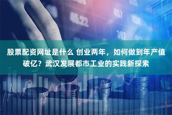 股票配资网址是什么 创业两年，如何做到年产值破亿？武汉发展都市工业的实践新探索